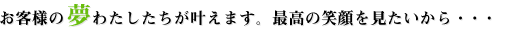 お客様の夢わたしたちが叶えます。最高の笑顔を見たいから・・・